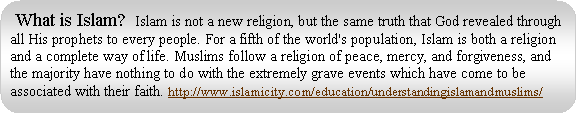 Rounded Rectangle: What is Islam? Islam is not a new religion, but the same truth that God revealed through all His prophets to every people. For a fifth of the world's population, Islam is both a religion and a complete way of life. Muslims follow a religion of peace, mercy, and forgiveness, and the majority have nothing to do with the extremely grave events which have come to be associated with their faith. http://www.islamicity.com/education/understandingislamandmuslims/